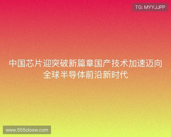 中国芯片迎突破新篇章国产技术加速迈向全球半导体前沿新时代